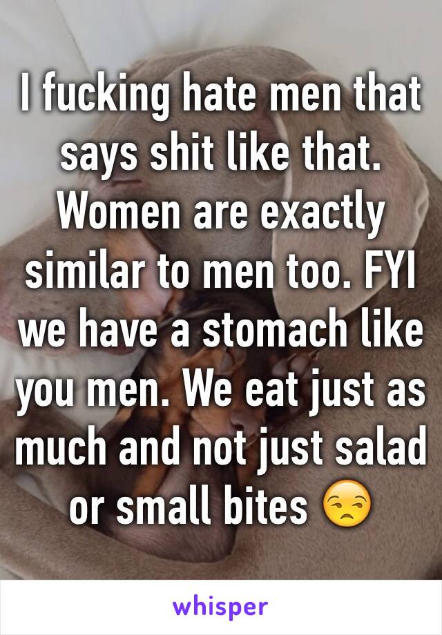 I fucking hate men that says shit like that. Women are exactly similar to men too. FYI we have a stomach like you men. We eat just as much and not just salad or small bites 😒