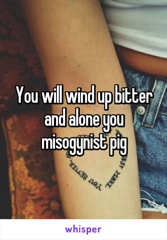 You will wind up bitter and alone you misogynist pig