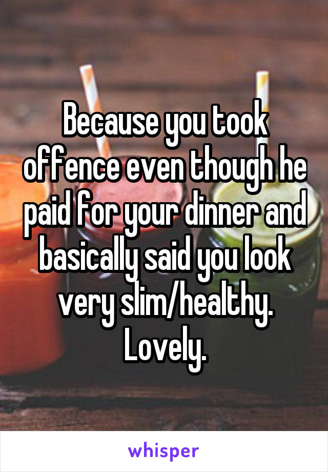 Because you took offence even though he paid for your dinner and basically said you look very slim/healthy. Lovely.