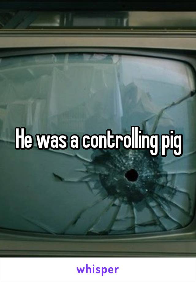 He was a controlling pig