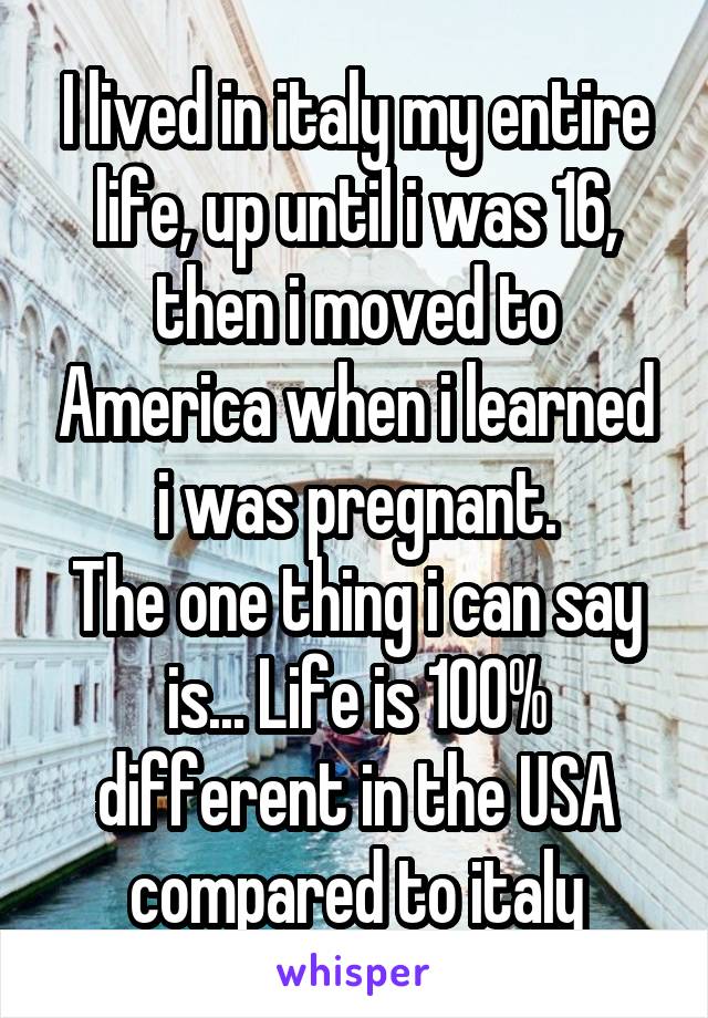 I lived in italy my entire life, up until i was 16, then i moved to America when i learned i was pregnant.
The one thing i can say is... Life is 100% different in the USA compared to italy