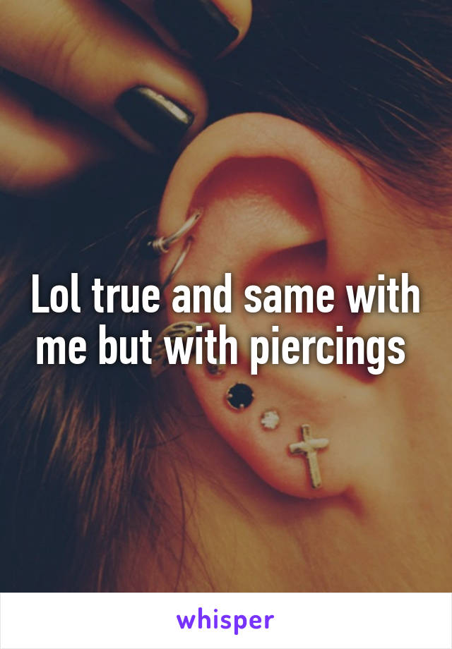 Lol true and same with me but with piercings 