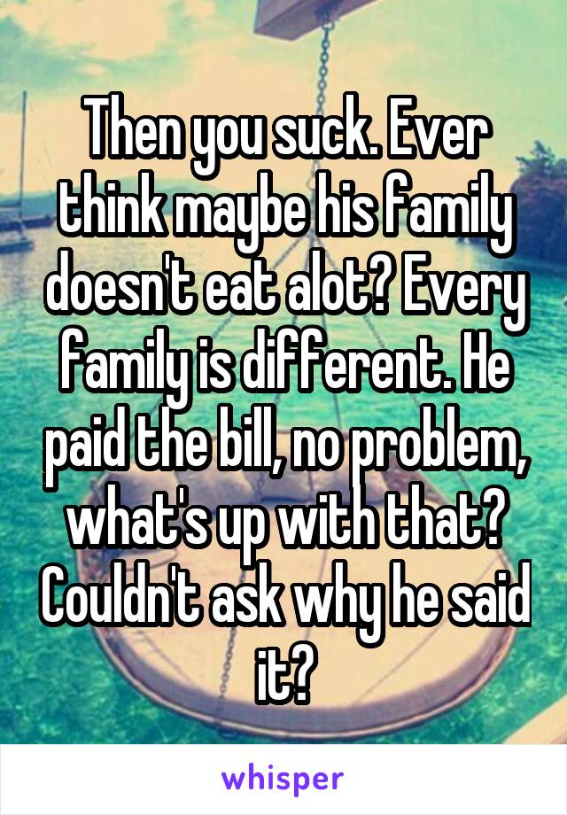 Then you suck. Ever think maybe his family doesn't eat alot? Every family is different. He paid the bill, no problem, what's up with that? Couldn't ask why he said it?