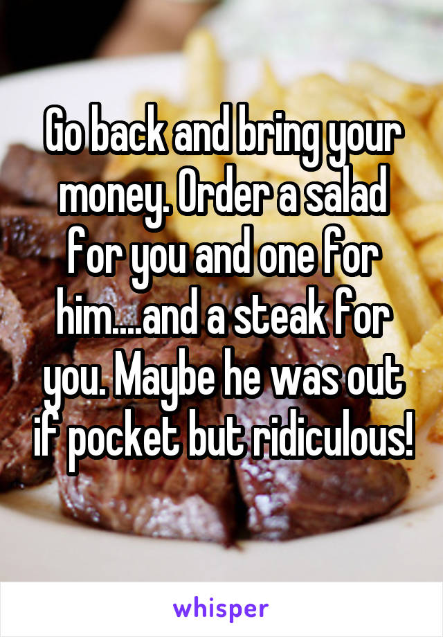 Go back and bring your money. Order a salad for you and one for him....and a steak for you. Maybe he was out if pocket but ridiculous! 