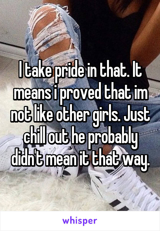 I take pride in that. It means i proved that im not like other girls. Just chill out he probably didn't mean it that way.