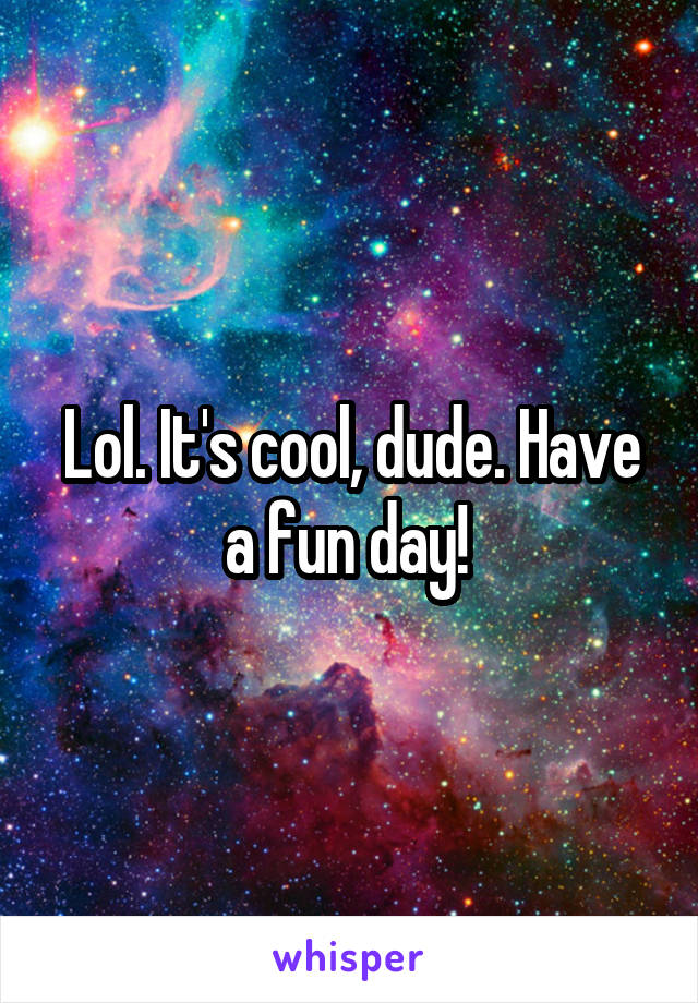 Lol. It's cool, dude. Have a fun day! 