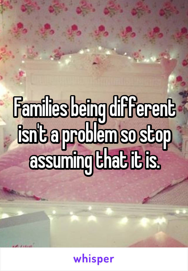 Families being different isn't a problem so stop assuming that it is.