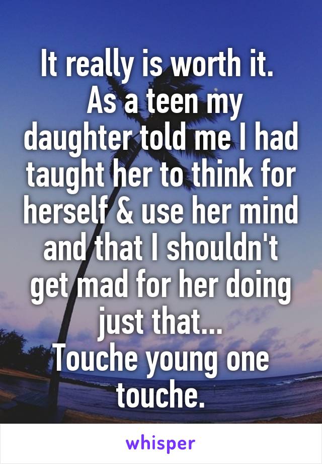 It really is worth it. 
 As a teen my daughter told me I had taught her to think for herself & use her mind and that I shouldn't get mad for her doing just that...
Touche young one touche.