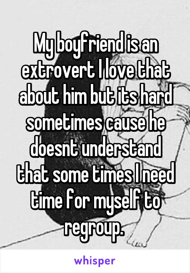 My boyfriend is an extrovert I love that about him but its hard sometimes cause he doesnt understand that some times I need time for myself to regroup. 