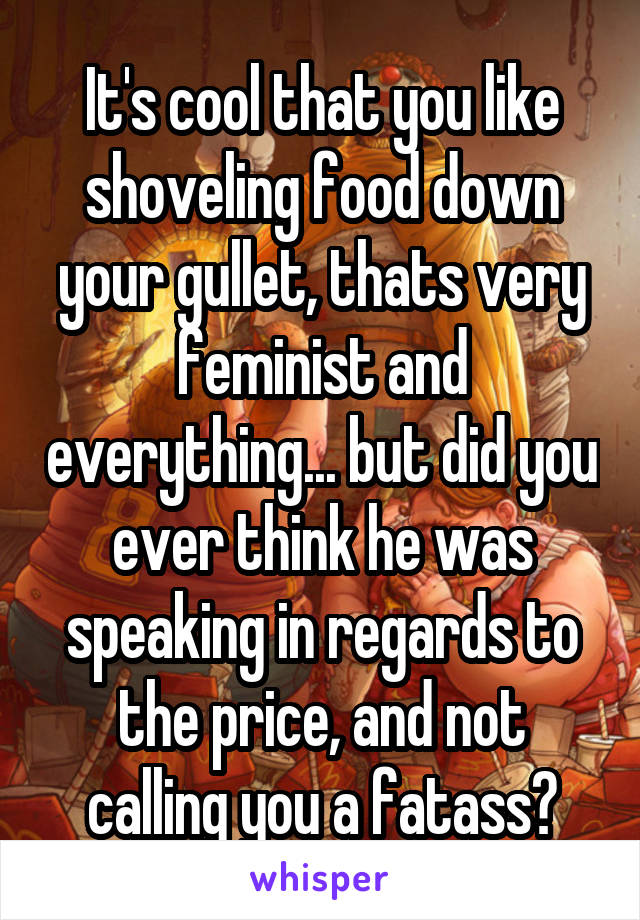 It's cool that you like shoveling food down your gullet, thats very feminist and everything... but did you ever think he was speaking in regards to the price, and not calling you a fatass?