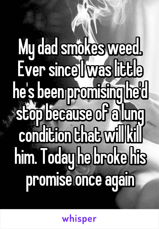 My dad smokes weed. Ever since I was little he's been promising he'd stop because of a lung condition that will kill him. Today he broke his promise once again