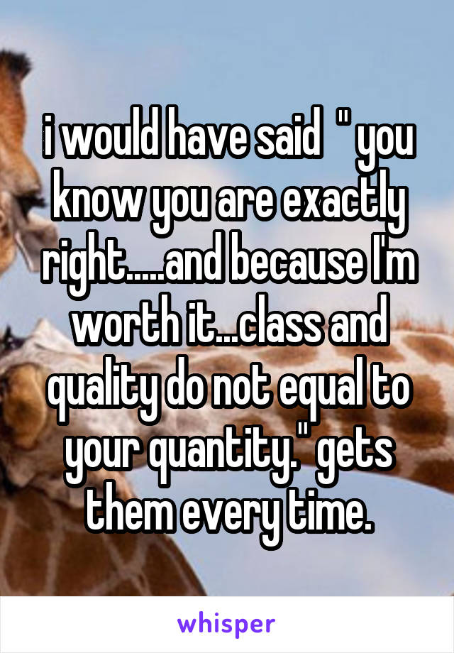 i would have said  " you know you are exactly right.....and because I'm worth it...class and quality do not equal to your quantity." gets them every time.