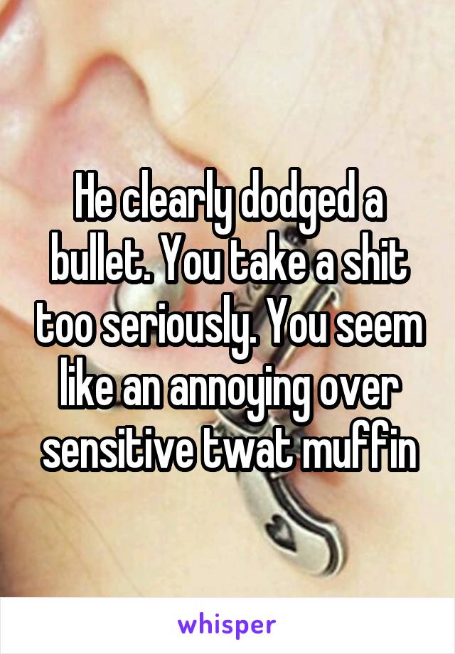 He clearly dodged a bullet. You take a shit too seriously. You seem like an annoying over sensitive twat muffin