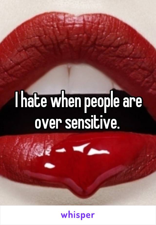 I hate when people are over sensitive. 