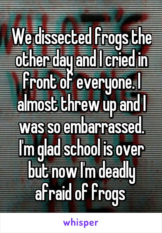 We dissected frogs the other day and I cried in front of everyone. I almost threw up and I was so embarrassed. I'm glad school is over but now I'm deadly afraid of frogs 