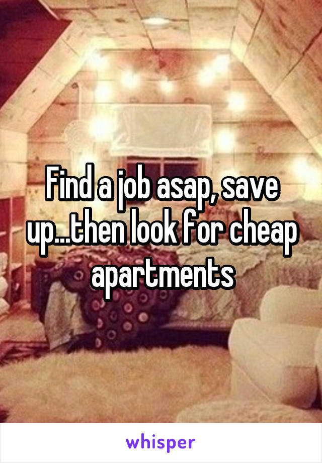 Find a job asap, save up...then look for cheap apartments