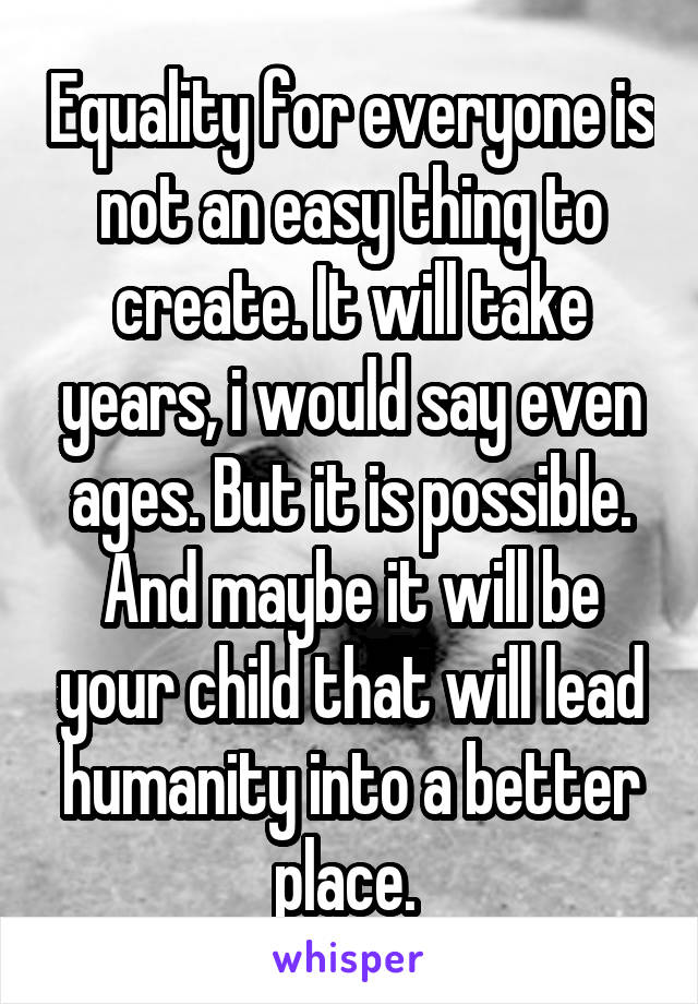 Equality for everyone is not an easy thing to create. It will take years, i would say even ages. But it is possible. And maybe it will be your child that will lead humanity into a better place. 