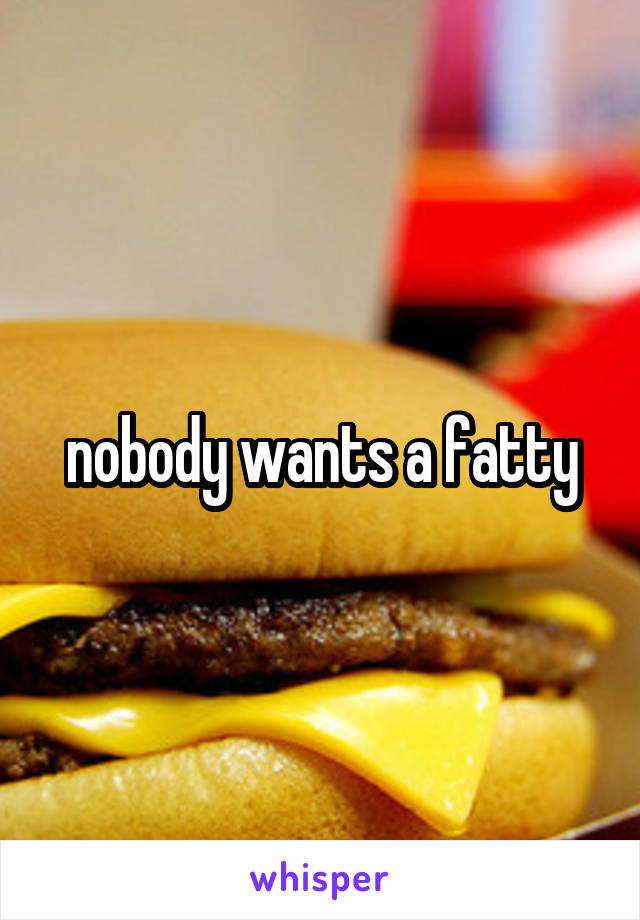 nobody wants a fatty