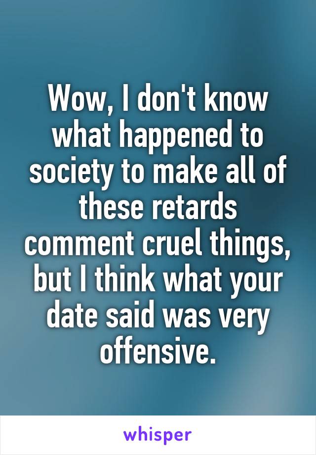 Wow, I don't know what happened to society to make all of these retards comment cruel things, but I think what your date said was very offensive.