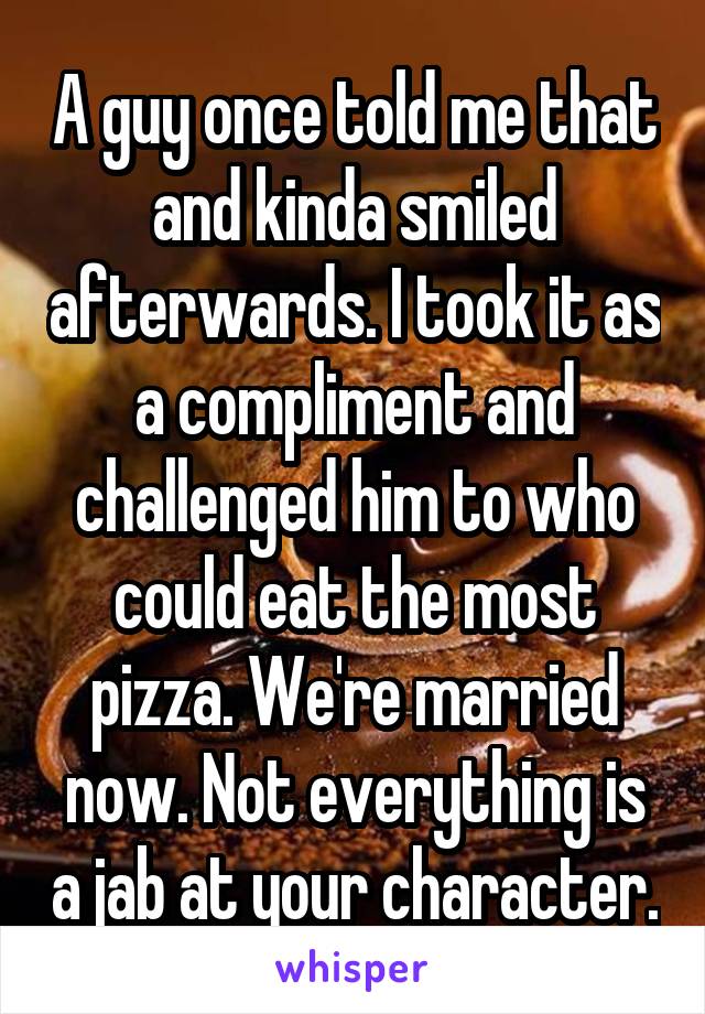 A guy once told me that and kinda smiled afterwards. I took it as a compliment and challenged him to who could eat the most pizza. We're married now. Not everything is a jab at your character.