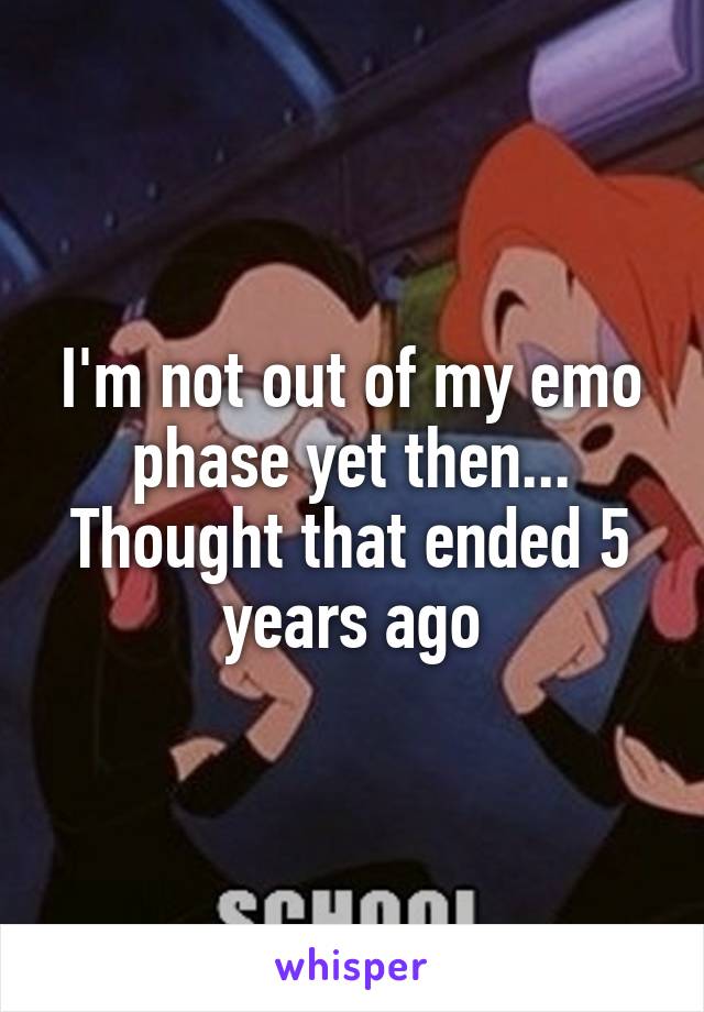 I'm not out of my emo phase yet then... Thought that ended 5 years ago