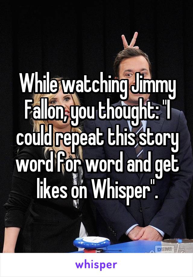 While watching Jimmy Fallon, you thought: "I could repeat this story word for word and get likes on Whisper".