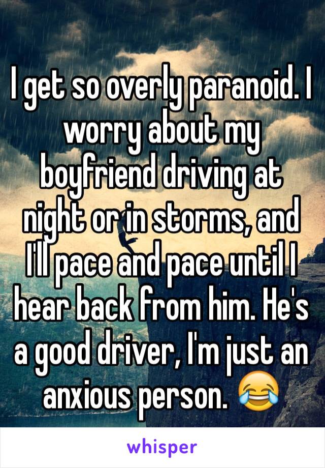 I get so overly paranoid. I worry about my boyfriend driving at night or in storms, and I'll pace and pace until I hear back from him. He's a good driver, I'm just an anxious person. 😂