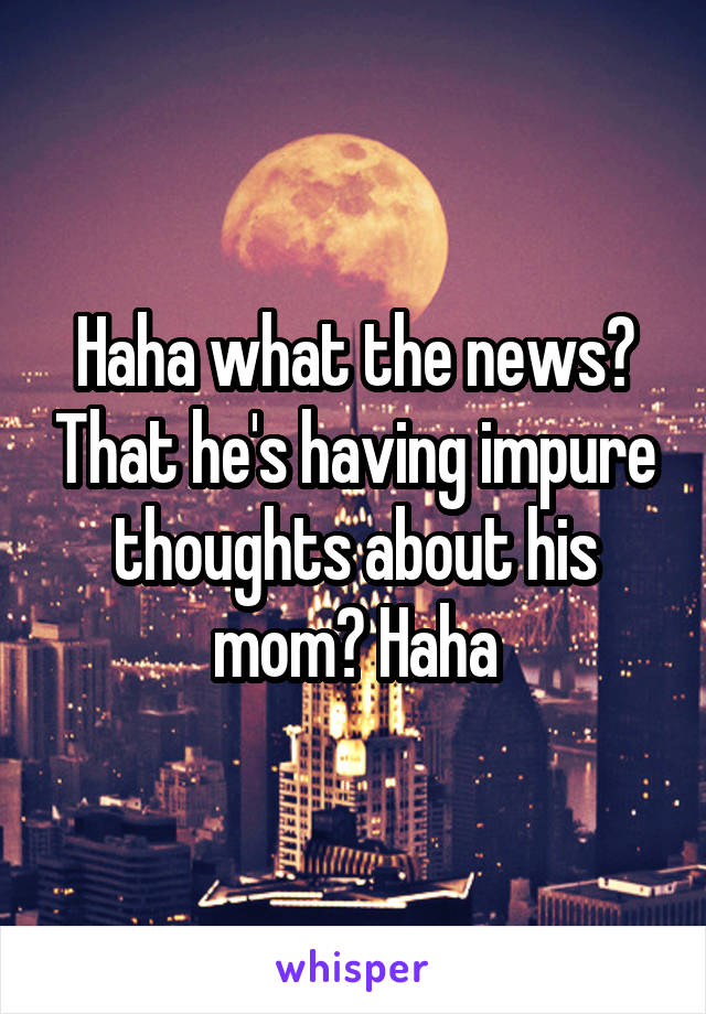 Haha what the news? That he's having impure thoughts about his mom? Haha