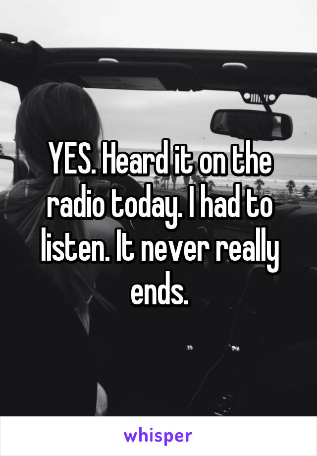 YES. Heard it on the radio today. I had to listen. It never really ends.