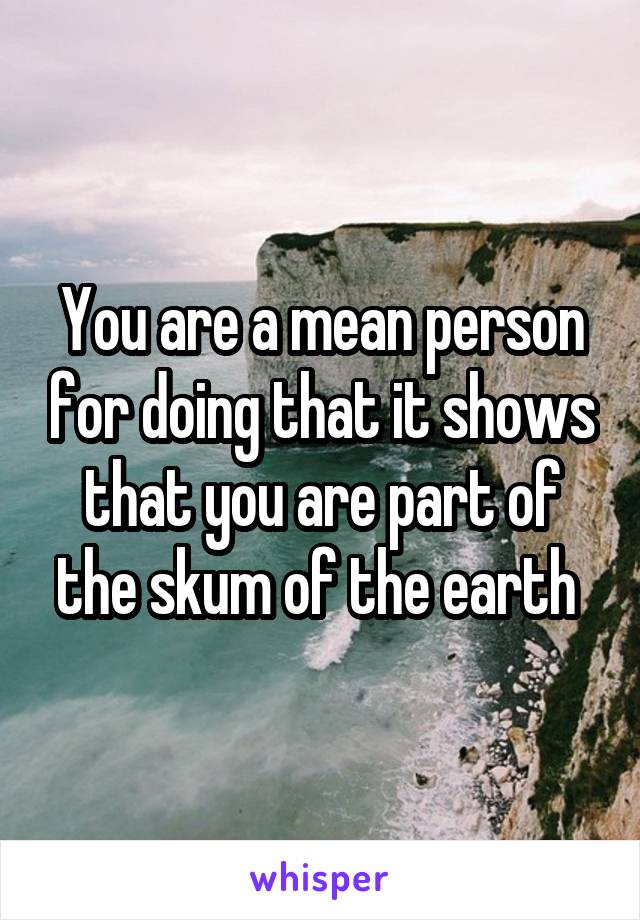 You are a mean person for doing that it shows that you are part of the skum of the earth 