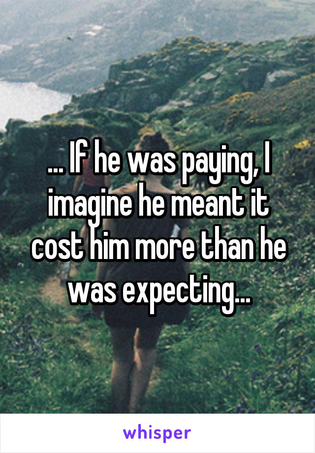 ... If he was paying, I imagine he meant it cost him more than he was expecting...