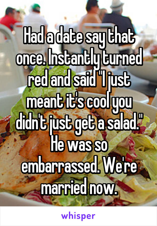 Had a date say that once. Instantly turned red and said "I just meant it's cool you didn't just get a salad." He was so embarrassed. We're married now.