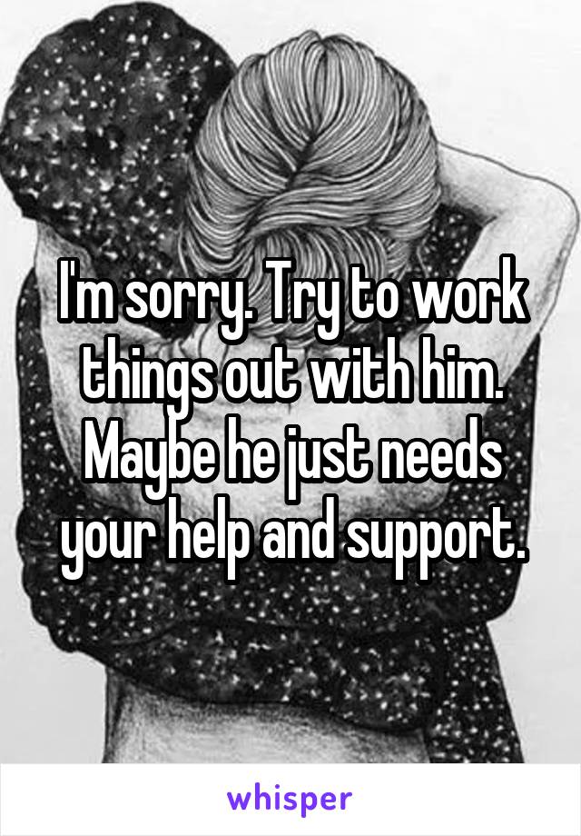 I'm sorry. Try to work things out with him.
Maybe he just needs your help and support.