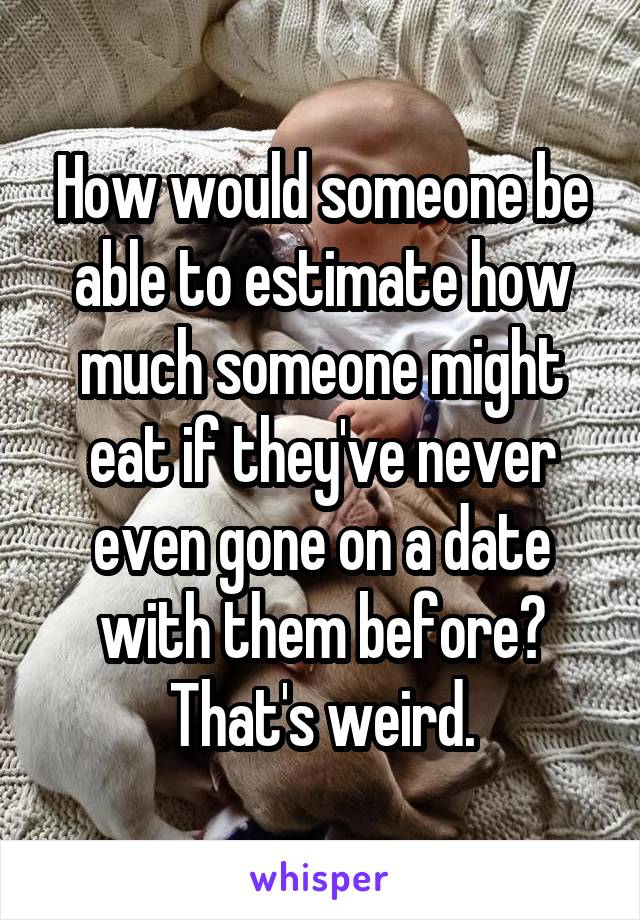 How would someone be able to estimate how much someone might eat if they've never even gone on a date with them before? That's weird.