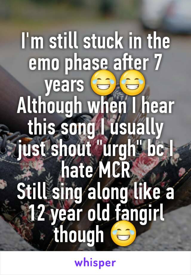 I'm still stuck in the emo phase after 7 years 😂😂
Although when I hear this song I usually just shout "urgh" bc I hate MCR
Still sing along like a 12 year old fangirl though 😂