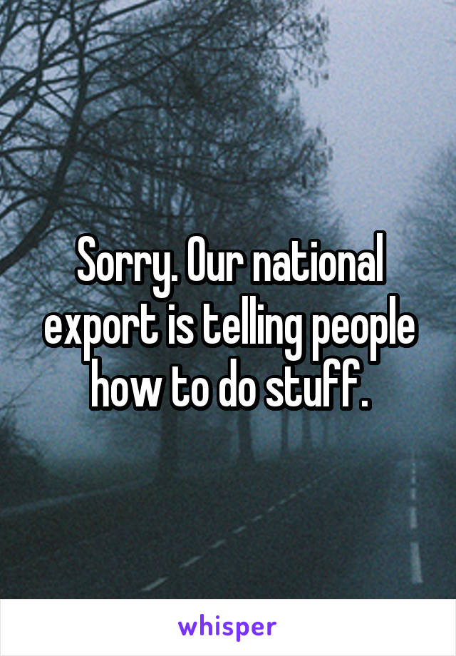 Sorry. Our national export is telling people how to do stuff.