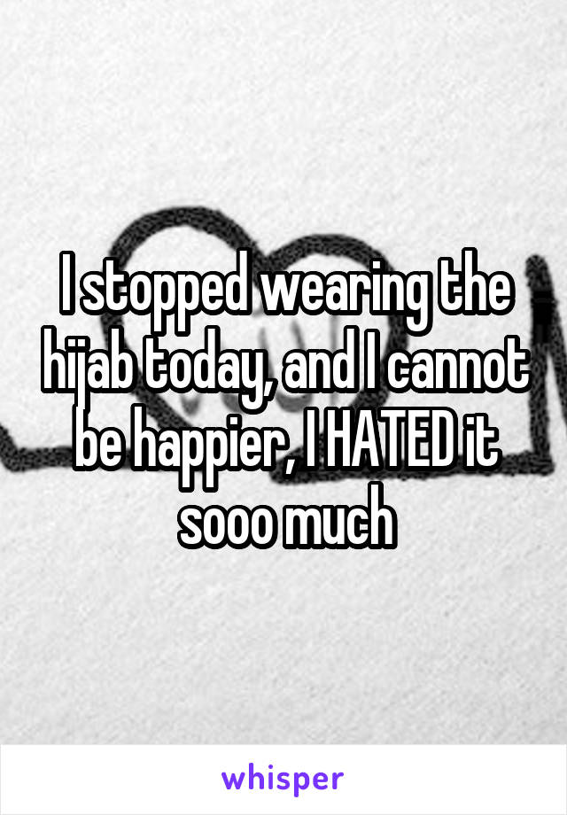 I stopped wearing the hijab today, and I cannot be happier, I HATED it sooo much