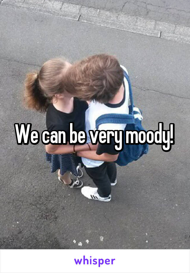 We can be very moody! 