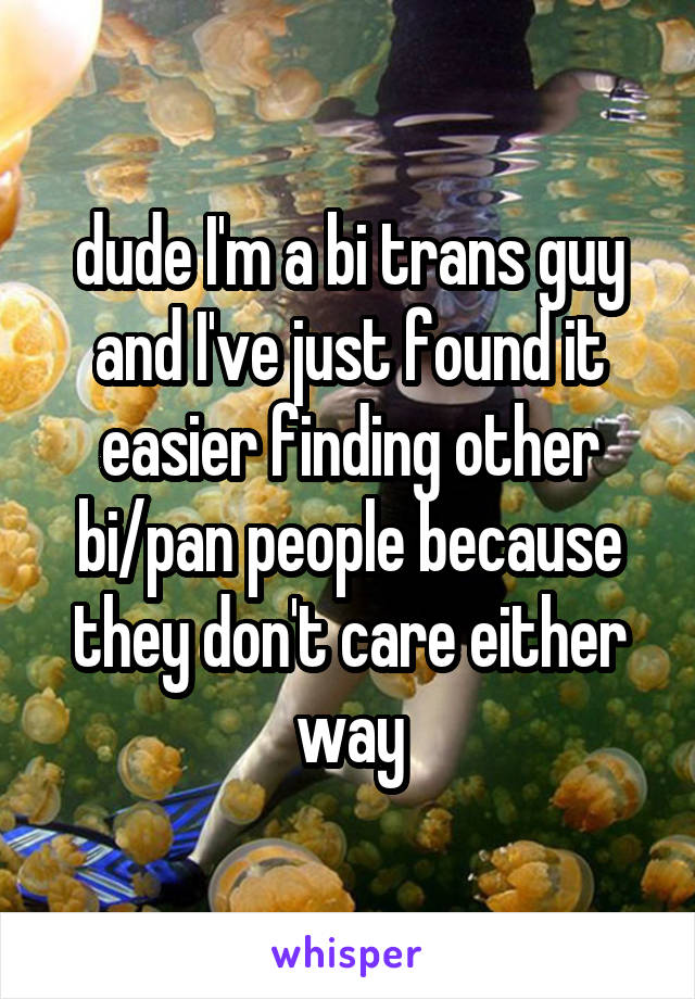 dude I'm a bi trans guy and I've just found it easier finding other bi/pan people because they don't care either way