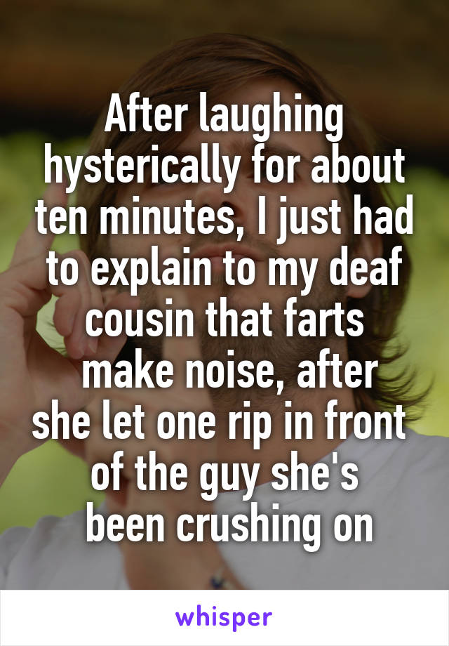 After laughing hysterically for about ten minutes, I just had to explain to my deaf cousin that farts
 make noise, after she let one rip in front 
of the guy she's
 been crushing on