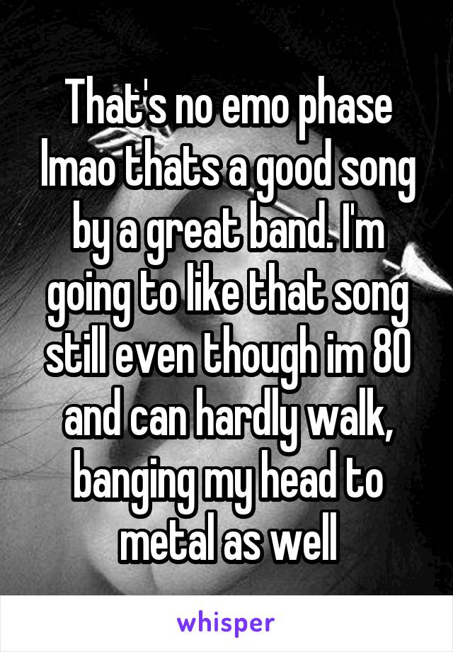 That's no emo phase lmao thats a good song by a great band. I'm going to like that song still even though im 80 and can hardly walk, banging my head to metal as well