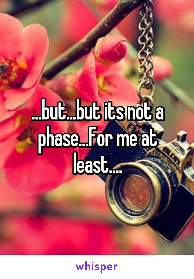 ...but...but its not a phase...For me at least....