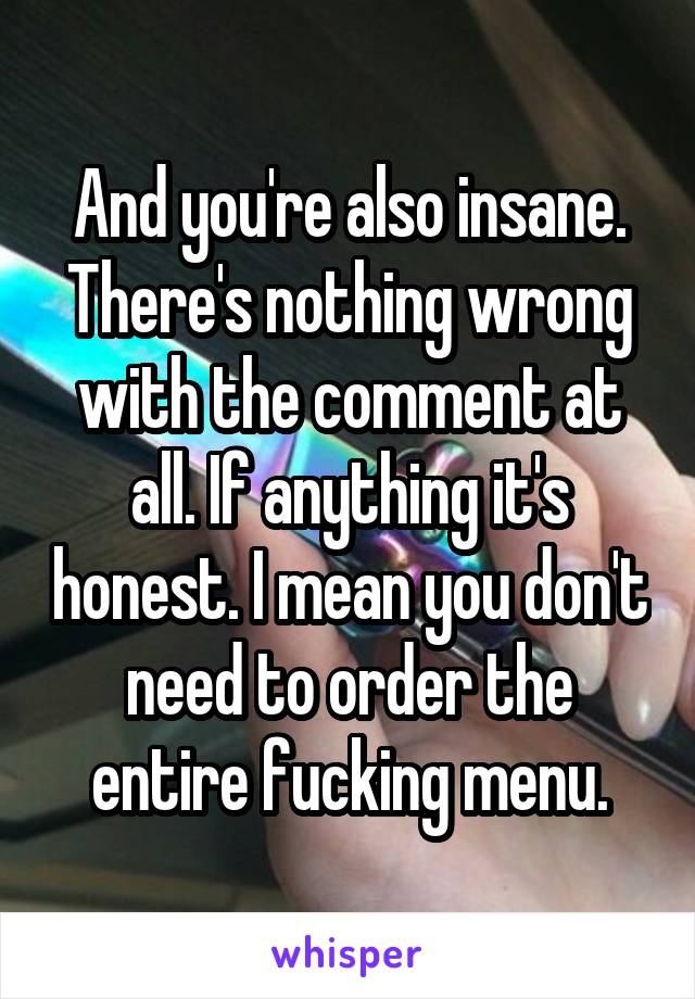 And you're also insane. There's nothing wrong with the comment at all. If anything it's honest. I mean you don't need to order the entire fucking menu.