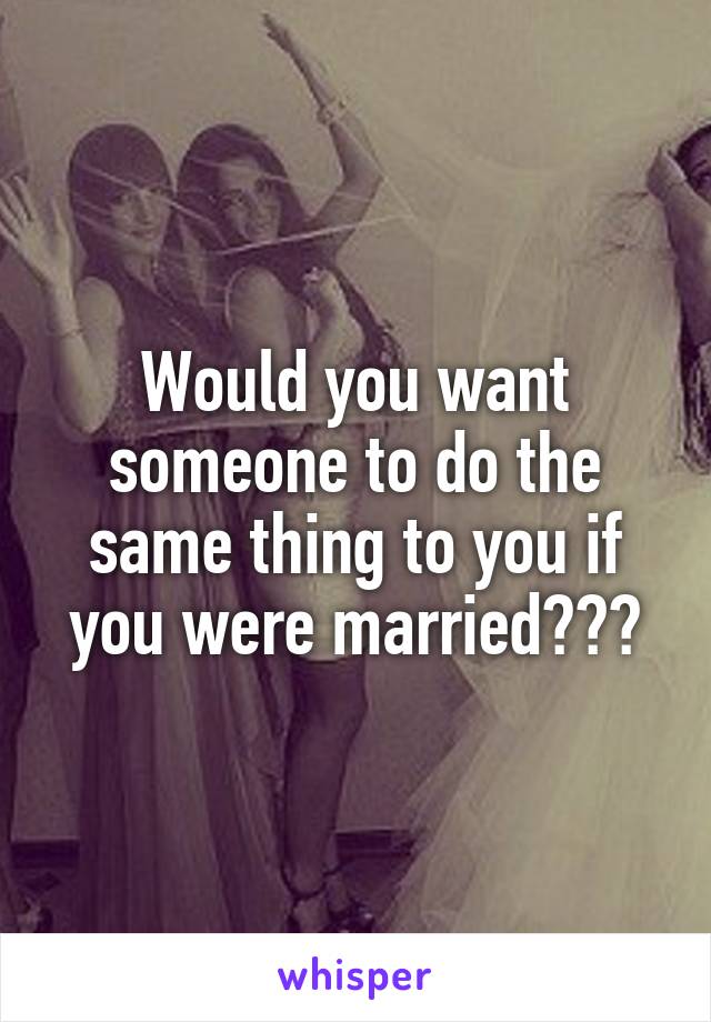 Would you want someone to do the same thing to you if you were married???