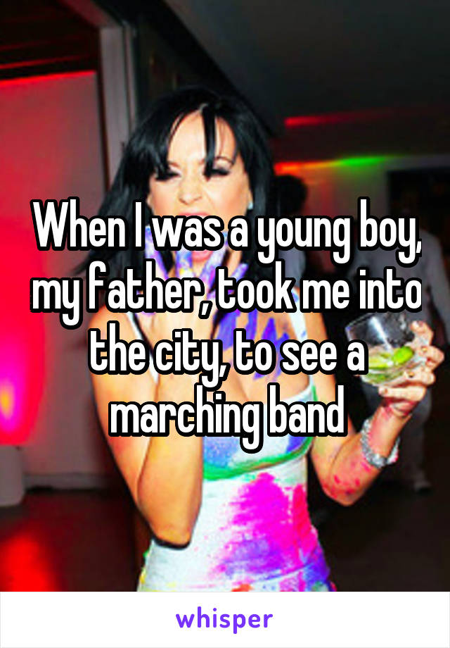 When I was a young boy, my father, took me into the city, to see a marching band