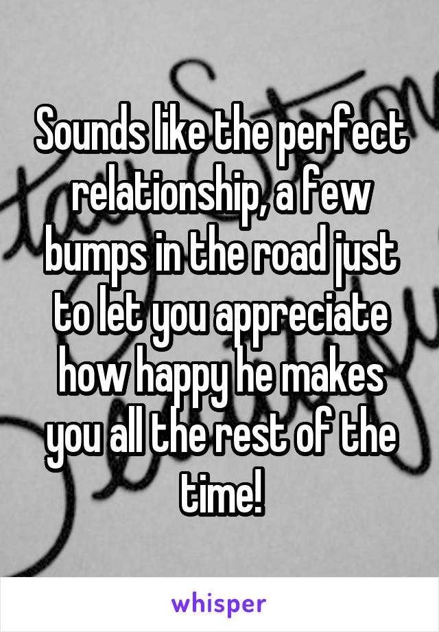 Sounds like the perfect relationship, a few bumps in the road just to let you appreciate how happy he makes you all the rest of the time!