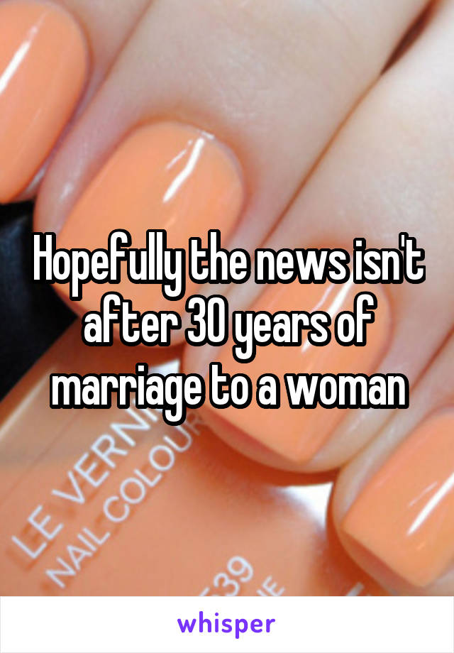 Hopefully the news isn't after 30 years of marriage to a woman