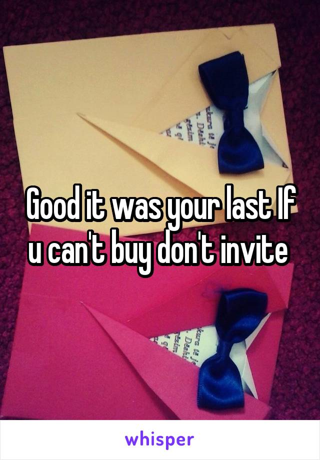 Good it was your last If u can't buy don't invite 