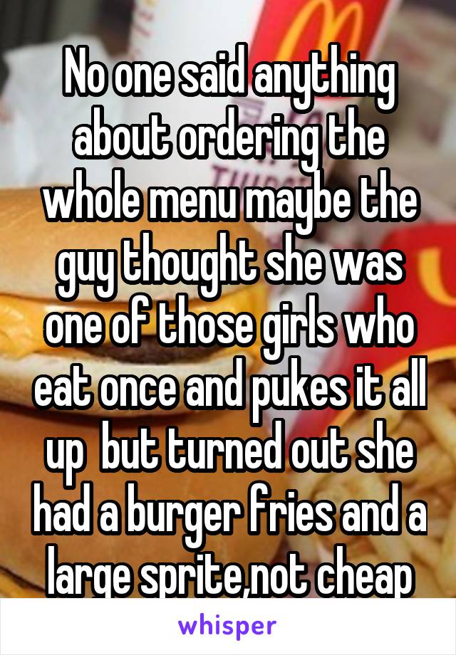 No one said anything about ordering the whole menu maybe the guy thought she was one of those girls who eat once and pukes it all up  but turned out she had a burger fries and a large sprite,not cheap