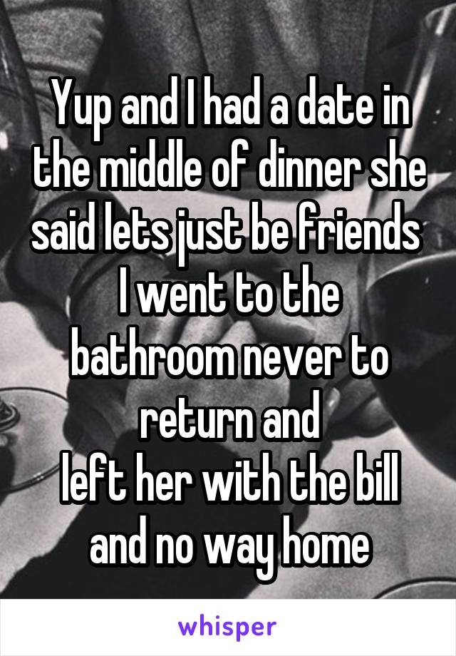 Yup and I had a date in the middle of dinner she said lets just be friends 
I went to the bathroom never to return and
left her with the bill and no way home